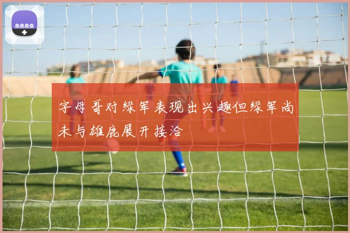 字母哥对绿军表现出兴趣但绿军尚未与雄鹿展开接洽