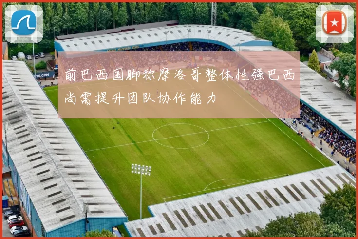 前巴西国脚称摩洛哥整体性强巴西尚需提升团队协作能力