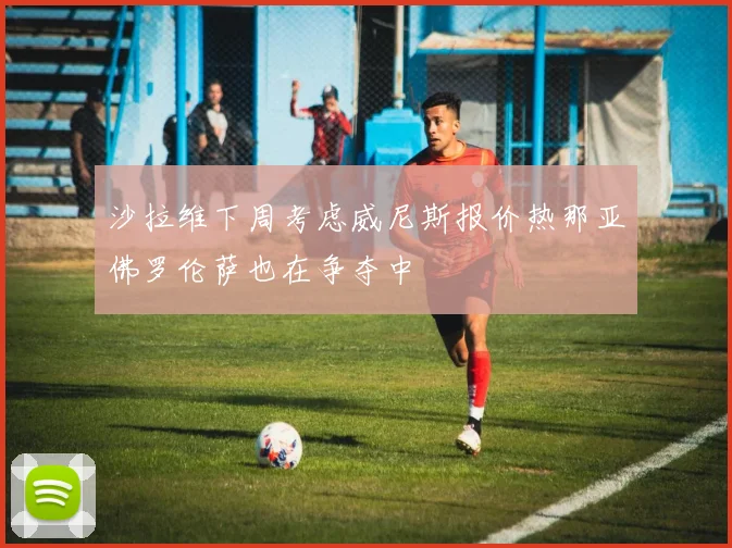 沙拉维下周考虑威尼斯报价热那亚佛罗伦萨也在争夺中