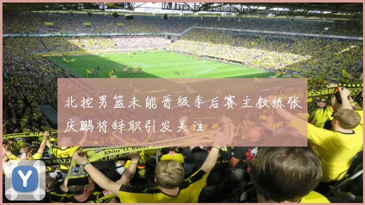 北控男篮未能晋级季后赛主教练张庆鹏将辞职引发关注