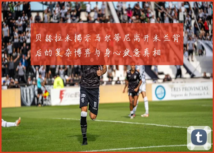 贝赫拉米揭示马尔蒂尼离开米兰背后的复杂博弈与身心疲惫真相