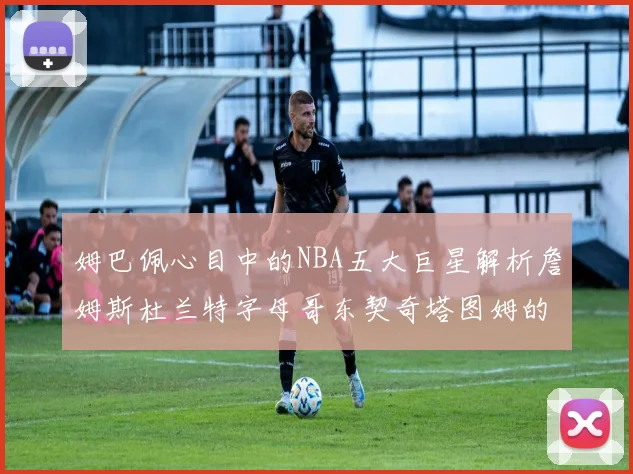 姆巴佩心目中的NBA五大巨星解析詹姆斯杜兰特字母哥东契奇塔图姆的独特魅力