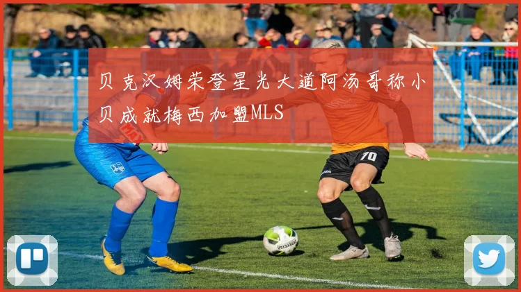 贝克汉姆荣登星光大道阿汤哥称小贝成就梅西加盟MLS