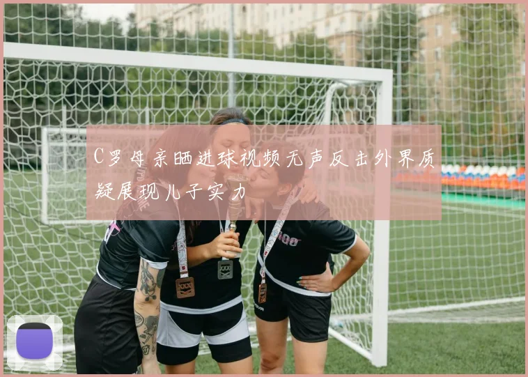 C罗母亲晒进球视频无声反击外界质疑展现儿子实力