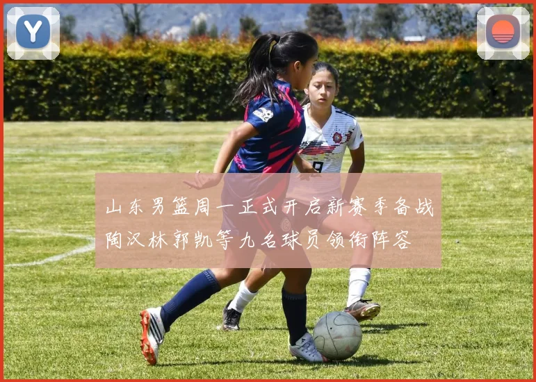山东男篮周一正式开启新赛季备战陶汉林郭凯等九名球员领衔阵容