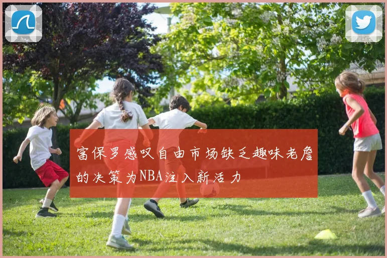 富保罗感叹自由市场缺乏趣味老詹的决策为NBA注入新活力