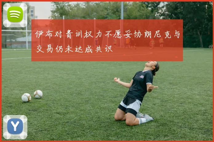伊布对青训权力不愿妥协朗尼克与交易仍未达成共识