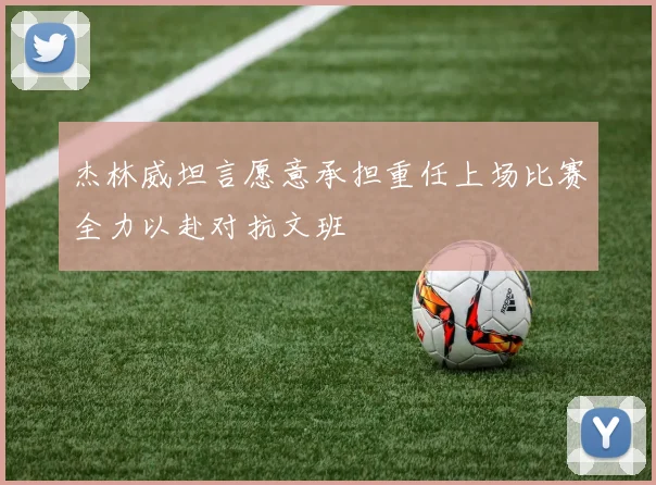 杰林威坦言愿意承担重任上场比赛全力以赴对抗文班